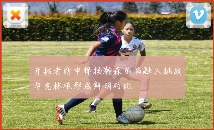 开拓者新中锋杨瀚森面临融入挑战与克林根形成鲜明对比