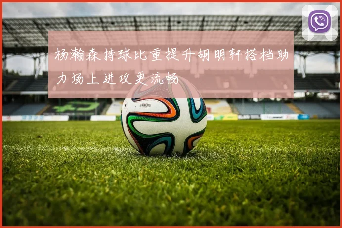 杨瀚森持球比重提升胡明轩搭档助力场上进攻更流畅