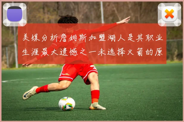 美媒分析詹姆斯加盟湖人是其职业生涯最大遗憾之一未选择火箭的原因