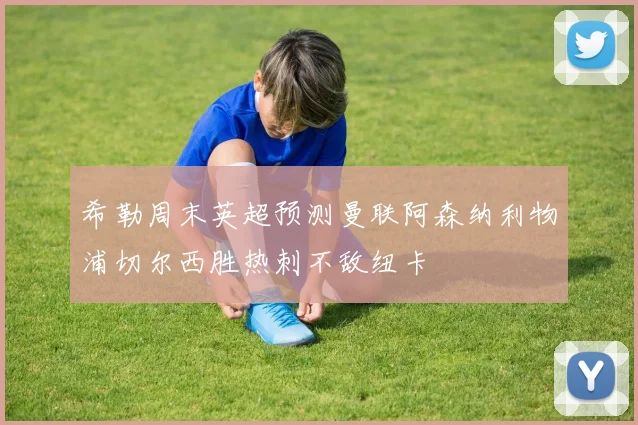希勒周末英超预测曼联阿森纳利物浦切尔西胜热刺不敌纽卡