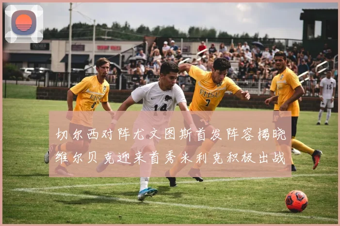 切尔西对阵尤文图斯首发阵容揭晓维尔贝克迎来首秀米利克积极出战蓝军替补席人数达到21人